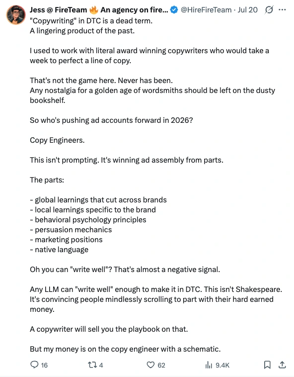 Post by Jess at FireTeam, 20 July 2026: "Copywriting" in DTC is a dead term. A lingering product of the past. I used to work with literal award winning copywriters who would take a week to perfect a line of copy. That's not the game here. Never has been. Any nostalgia for a golden age of wordsmiths should be left on the dusty bookshelf. So who's pushing ad accounts forward in 2026? Copy Engineers. This isn't prompting. It's winning ad assembly from parts. The parts: global learnings that cut across brands, local learnings specific to the brand, behavioral psychology principles, persuasion mechanics, marketing positions, native language. Oh you can "write well"? That's almost a negative signal. Any LLM can "write well" enough to make it in DTC. This isn't Shakespeare. It's convincing people mindlessly scrolling to part with their hard earned money. A copywriter will sell you the playbook on that. But my money is on the copy engineer with a schematic.