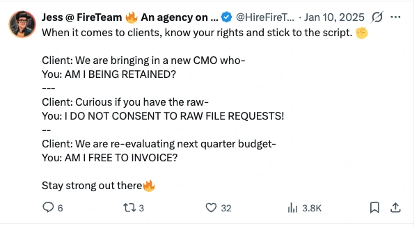 Post by Jess at FireTeam, 10 January 2025: When it comes to clients, know your rights and stick to the script. Client: We are bringing in a new CMO who— You: AM I BEING RETAINED? Client: Curious if you have the raw— You: I DO NOT CONSENT TO RAW FILE REQUESTS! Client: We are re-evaluating next quarter budget— You: AM I FREE TO INVOICE? Stay strong out there.