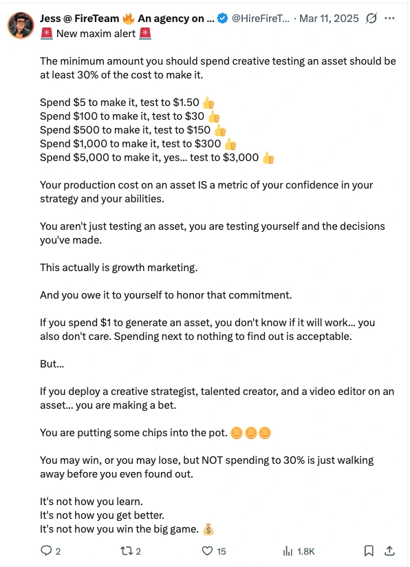 Post by Jess at FireTeam, 11 March 2025: New maxim alert. The minimum amount you should spend creative testing an asset should be at least 30% of the cost to make it. Spend $5 to make it, test to $1.50. Spend $100 to make it, test to $30. Spend $500 to make it, test to $150. Spend $1,000 to make it, test to $300. Spend $5,000 to make it, yes... test to $3,000. Your production cost on an asset IS a metric of your confidence in your strategy and your abilities. You aren't just testing an asset, you are testing yourself and the decisions you've made. This actually is growth marketing. And you owe it to yourself to honor that commitment. If you spend $1 to generate an asset, you don't know if it will work... you also don't care. Spending next to nothing to find out is acceptable. But... If you deploy a creative strategist, talented creator, and a video editor on an asset... you are making a bet. You are putting some chips into the pot. You may win, or you may lose, but NOT spending to 30% is just walking away before you even found out. It's not how you learn. It's not how you get better. It's not how you win the big game.