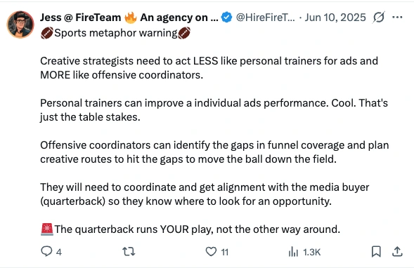Post by Jess at FireTeam, 10 June 2025: Sports metaphor warning. Creative strategists need to act LESS like personal trainers for ads and MORE like offensive coordinators. Personal trainers can improve a individual ads performance. Cool. That's just the table stakes. Offensive coordinators can identify the gaps in funnel coverage and plan creative routes to hit the gaps to move the ball down the field. They will need to coordinate and get alignment with the media buyer (quarterback) so they know where to look for an opportunity. The quarterback runs YOUR play, not the other way around.