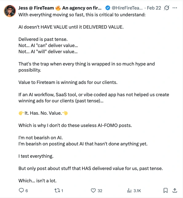 Post by Jess at FireTeam, 22 February: With everything moving so fast, this is critical to understand: AI doesn't HAVE VALUE until it DELIVERED VALUE. Delivered is past tense. Not... AI "can" deliver value... Not... AI "will" deliver value... That's the trap when every thing is wrapped in so much hype and possibility. Value to Fireteam is winning ads for our clients. If an AI workflow, SaaS tool, or vibe coded app has not helped us create winning ads for our clients (past tense)... It. Has. No. Value. Which is why I don't do these useless AI-FOMO posts. I'm not bearish on AI. I'm bearish on posting about AI that hasn't done anything yet. I test everything. But only post about stuff that HAS delivered value for us, past tense. Which... isn't a lot.