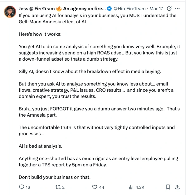 Post by Jess at FireTeam, 17 March: If you are using AI for analysis in your business, you MUST understand the Gell-Mann Amnesia effect of AI. Here's how it works: You get AI to do some analysis of something you know very well. Example, it suggests increasing spend on a high ROAS adset. But you know this is just a down-funnel adset so thats a dumb strategy. Silly AI, doesn't know about the breakdown effect in media buying. But then you ask AI to analyze something you know less about... email flows, creative strategy, P&L issues, CRO results... and since you aren't a domain expert, you trust the results. Bruh...you just FORGOT it gave you a dumb answer two minutes ago. That's the Amnesia part. The uncomfortable truth is that without very tightly controlled inputs and processes... AI is bad at analysis. Anything one-shotted has as much rigor as an entry level employee pulling together a TPS report by 5pm on a Friday. Don't build your business on that.