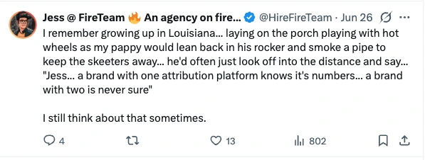 Post by Jess at FireTeam, 26 June: I remember growing up in Louisiana... laying on the porch playing with hot wheels as my pappy would lean back in his rocker and smoke a pipe to keep the skeeters away... he'd often just look off into the distance and say... "Jess... a brand with one attribution platform knows it's numbers... a brand with two is never sure". I still think about that sometimes.
